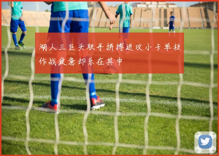 湖人三巨头联手拼搏进攻小卡单核作战疲惫却乐在其中