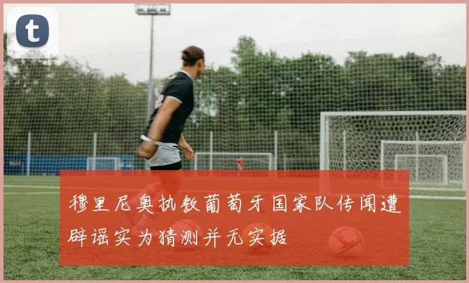穆里尼奥执教葡萄牙国家队传闻遭辟谣实为猜测并无实据
