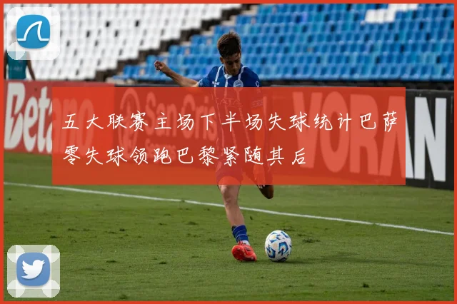 五大联赛主场下半场失球统计巴萨零失球领跑巴黎紧随其后