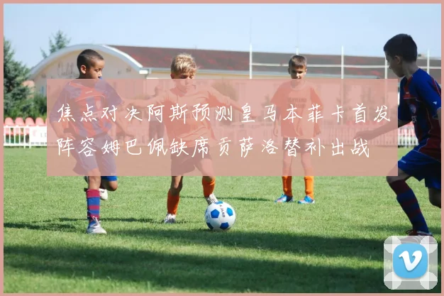 焦点对决阿斯预测皇马本菲卡首发阵容姆巴佩缺席贡萨洛替补出战