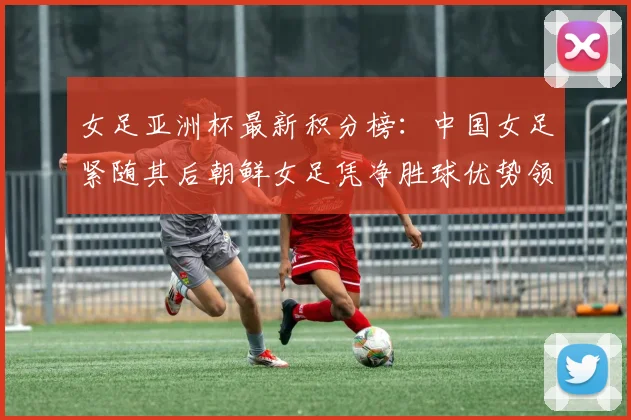 女足亚洲杯最新积分榜：中国女足紧随其后朝鲜女足凭净胜球优势领跑