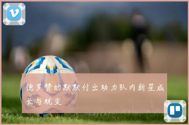 德罗赞的默默付出助力队内新星成长与蜕变