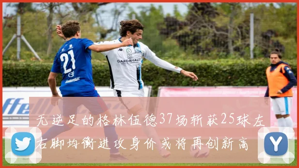 无逆足的格林伍德37场斩获25球左右脚均衡进攻身价或将再创新高