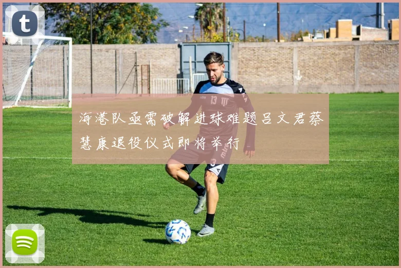 海港队亟需破解进球难题吕文君蔡慧康退役仪式即将举行