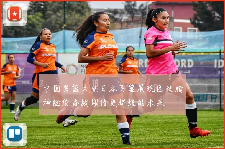 中国男篮力克日本男篮展现团结精神继续奋战期待更辉煌的未来