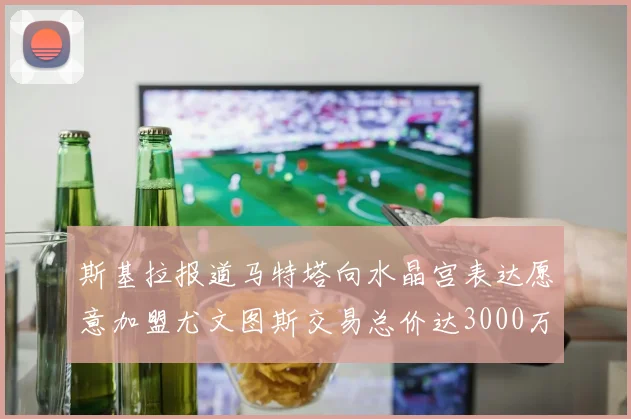 斯基拉报道马特塔向水晶宫表达愿意加盟尤文图斯交易总价达3000万欧元