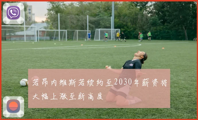 若昂内维斯若续约至2030年薪资将大幅上涨至新高度