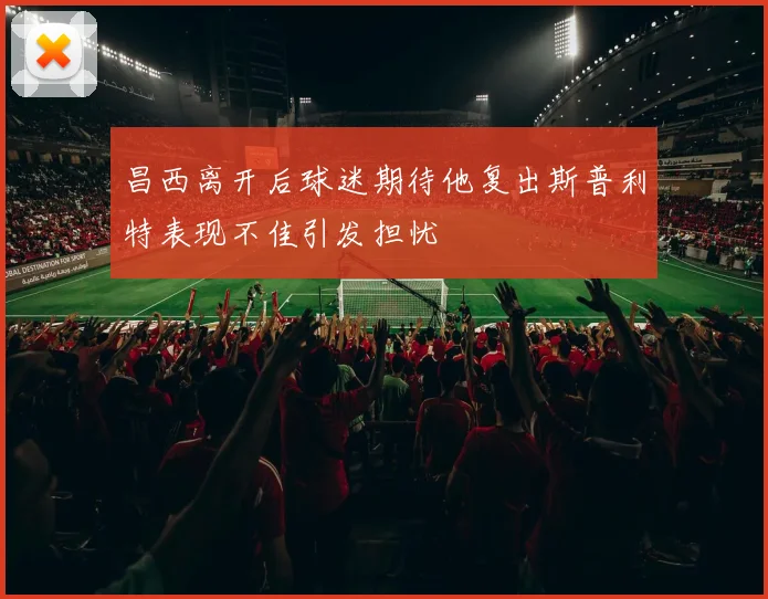 昌西离开后球迷期待他复出斯普利特表现不佳引发担忧