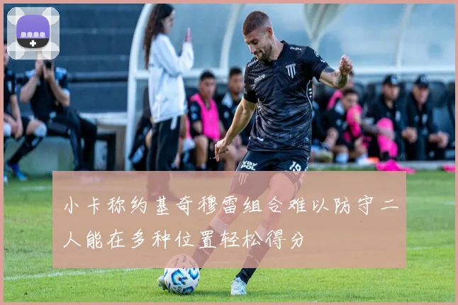 小卡称约基奇穆雷组合难以防守二人能在多种位置轻松得分