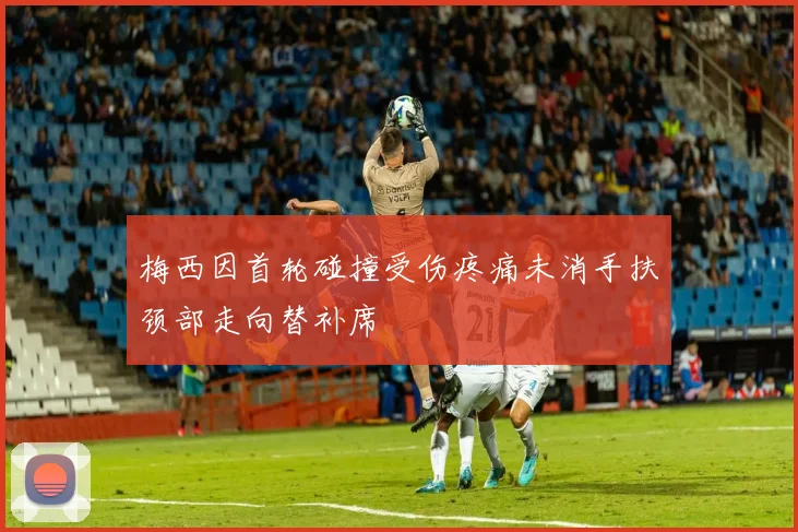 梅西因首轮碰撞受伤疼痛未消手扶颈部走向替补席