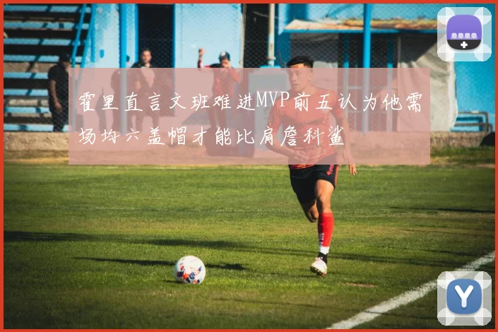 霍里直言文班难进MVP前五认为他需场均六盖帽才能比肩詹科鲨