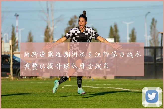 纳斯透露近期训练专注阵容与战术调整以提升球队磨合效果