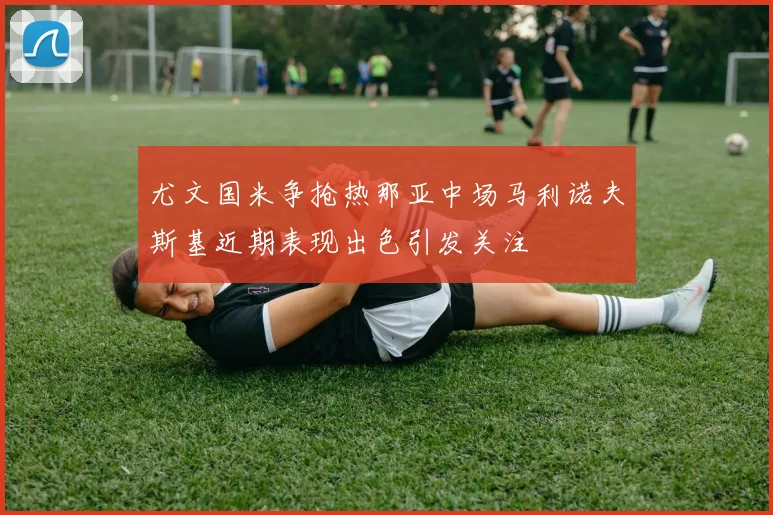 尤文国米争抢热那亚中场马利诺夫斯基近期表现出色引发关注