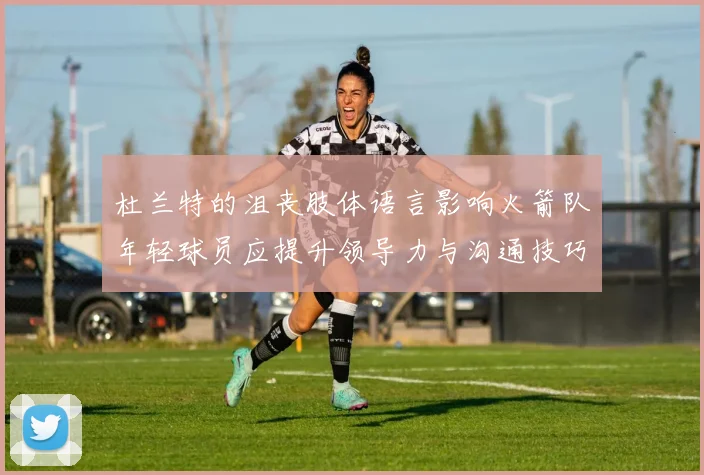 杜兰特的沮丧肢体语言影响火箭队年轻球员应提升领导力与沟通技巧