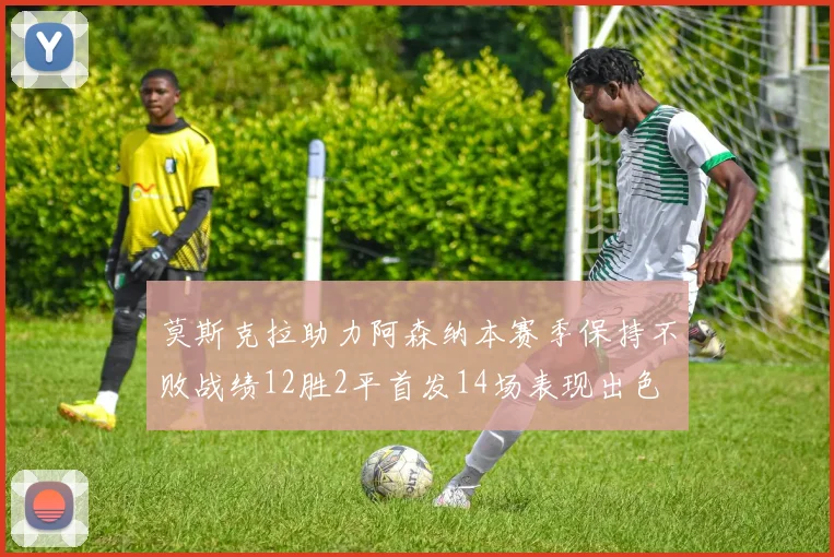 莫斯克拉助力阿森纳本赛季保持不败战绩12胜2平首发14场表现出色