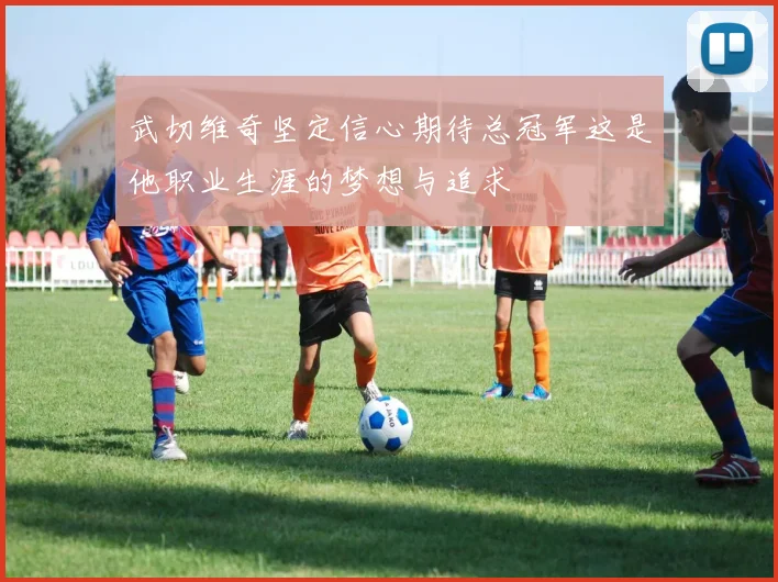 武切维奇坚定信心期待总冠军这是他职业生涯的梦想与追求