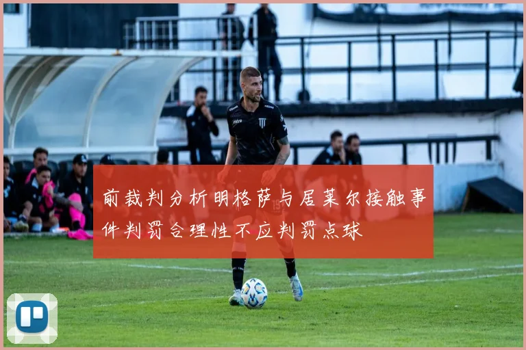 前裁判分析明格萨与居莱尔接触事件判罚合理性不应判罚点球