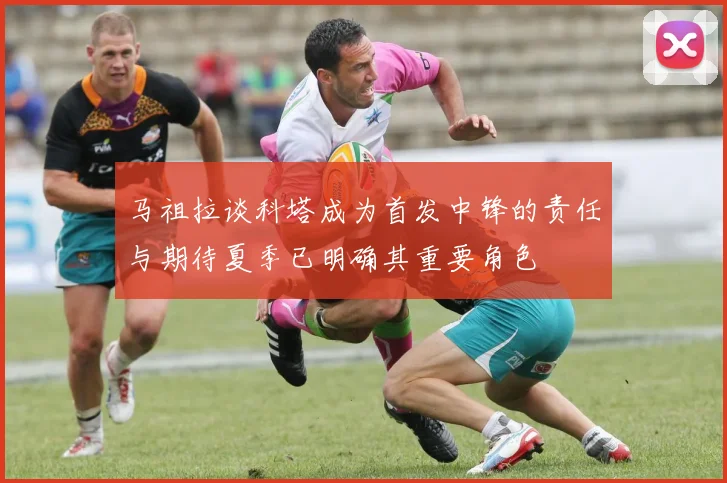 马祖拉谈科塔成为首发中锋的责任与期待夏季已明确其重要角色