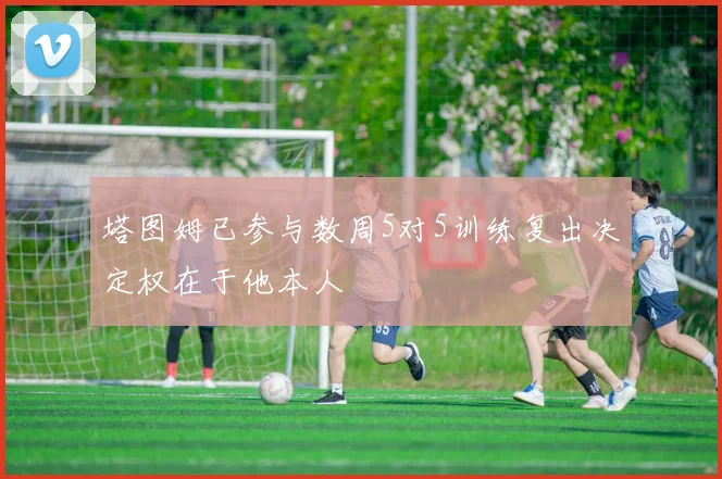 塔图姆已参与数周5对5训练复出决定权在于他本人