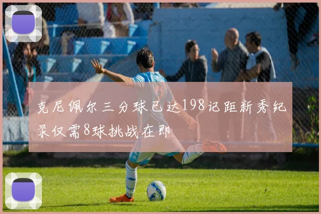 克尼佩尔三分球已达198记距新秀纪录仅需8球挑战在即