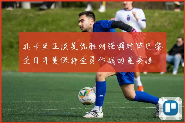 扎卡里亚谈复仇胜利强调对阵巴黎圣日耳曼保持全员作战的重要性