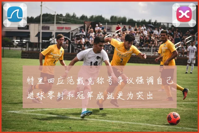 特里回应范戴克称号争议强调自己进球零封和冠军成就更为突出