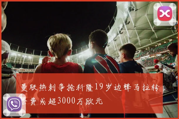 曼联热刺争抢科隆19岁边锋马拉转会费或超3000万欧元