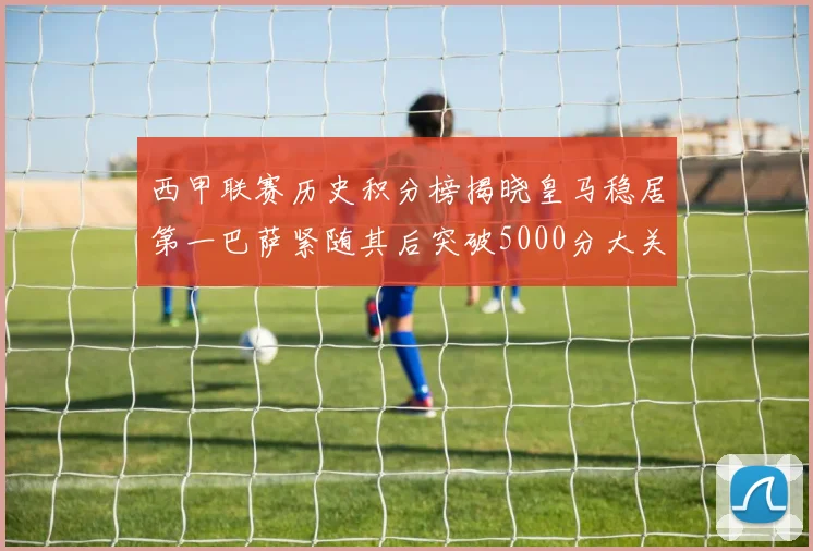 西甲联赛历史积分榜揭晓皇马稳居第一巴萨紧随其后突破5000分大关